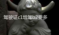駕駛證c1增駕b2要多少錢（現(xiàn)在c1增b2駕照多少錢）