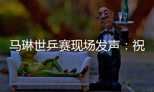 馬琳世乒賽現場發聲：祝祖國繁榮昌盛 中國乒乓球隊取佳績！
