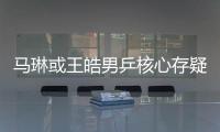 馬琳或王皓男乒核心存疑 郭躍郭焱仍有被替換可能