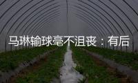 馬琳輸球毫不沮喪：有后輩沖擊國球才會有生命力