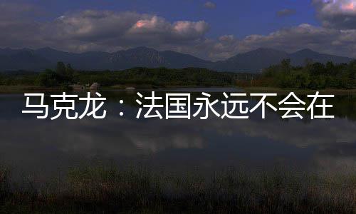 馬克龍：法國永遠(yuǎn)不會在烏克蘭挑起軍事行動
