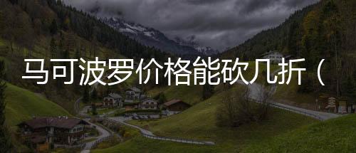 馬可波羅價(jià)格能砍幾折（馬可波羅價(jià)格）