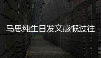 馬思純生日發(fā)文感慨過往：更珍惜未來的每次相遇