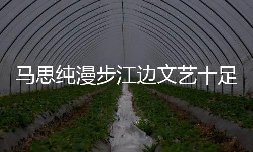 馬思純漫步江邊文藝十足 發文感慨回不去的自己