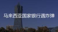 馬來西亞國家銀行遇炸彈恐嚇 警方未發(fā)現(xiàn)可疑物品