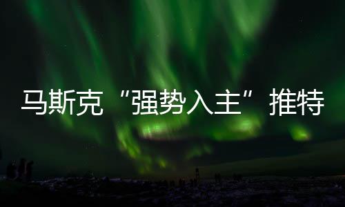 馬斯克“強勢入主”推特背后：暗藏殺機、一盤大棋