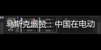 馬斯克盛贊：中國在電動汽車領域世界領先