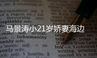 馬景濤小21歲嬌妻海邊秀身材 穿比基尼性感美艷