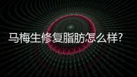 馬梅生修復脂肪怎么樣?馬梅生醫生預約掛號流程,馬梅生坐診在北京清木