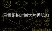 馬雪陽拍時尚大片秀肌肉線條 突破自我向陽而生