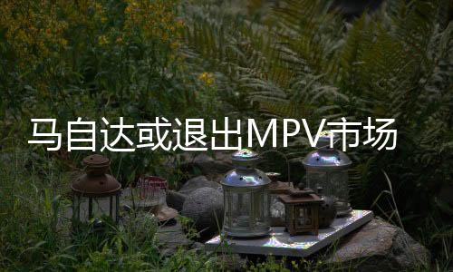 馬自達或退出MPV市場 重心偏向SUV
