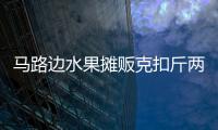 馬路邊水果攤販克扣斤兩？多部門聯動檢查