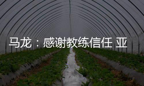 馬龍：感謝教練信任 亞運(yùn)會(huì)不要過多想比賽結(jié)果