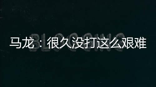 馬龍：很久沒打這么艱難的球 贏下來是最大肯定