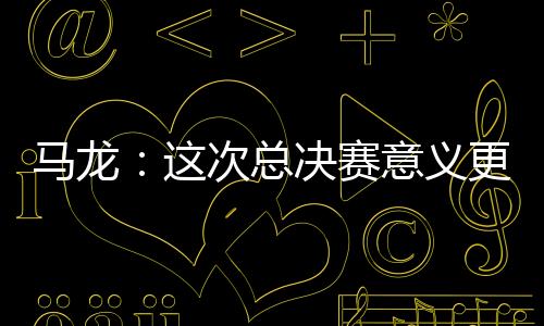 馬龍：這次總決賽意義更大 希望奧運時重回這片場地