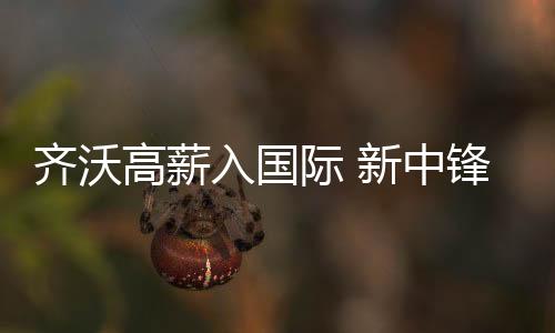 齊沃高薪入國際 新中鋒入藍(lán)黑法眼