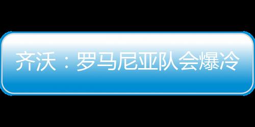 齊沃：羅馬尼亞隊會爆冷的