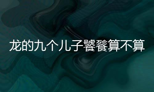 龍的九個兒子饕餮算不算（饕鬄是龍的第幾個孩子）