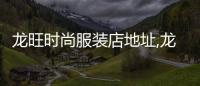 龍旺時尚服裝店地址,龍旺時尚服裝店地址電話