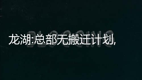 龍湖:總部無搬遷計劃,在上海增設部分特定崗位異地辦公點