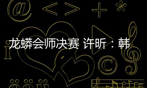 龍蟒會師決賽 許昕：韓國是福地希望能三勝馬龍