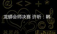 龍蟒會師決賽 許昕：韓國是福地希望能三勝馬龍