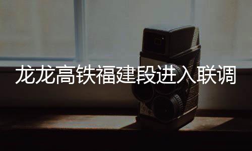 龍龍高鐵福建段進入聯(lián)調(diào)聯(lián)試階段