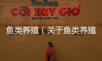 魚類養(yǎng)殖（關(guān)于魚類養(yǎng)殖的基本情況說明介紹）