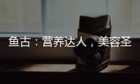 魚古：營養達人，美容圣品，身體健康的秘密！