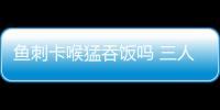 魚刺卡喉猛吞飯嗎 三人這樣做后一死兩傷