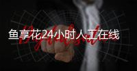魚享花24小時人工在線客服電話
