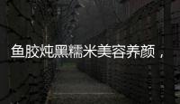 魚膠燉黑糯米美容養顏，滋補身體的秘密配方！