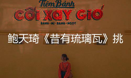 鮑天琦《昔有琉璃瓦》挑戰新角色引期待