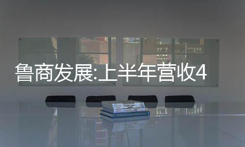 魯商發(fā)展:上半年營收48.35億元,同比增長18.88%