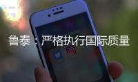 魯泰：嚴格執行國際質量標準