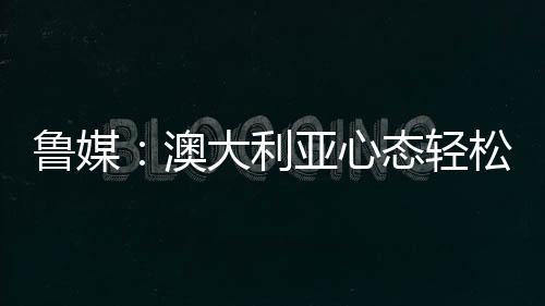 魯媒：澳大利亞心態輕松但不意味不重視6月取分不易今晚志在3分