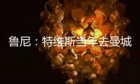 魯尼：特維斯當年去曼城我很傷心，想和他并肩作戰更久一點