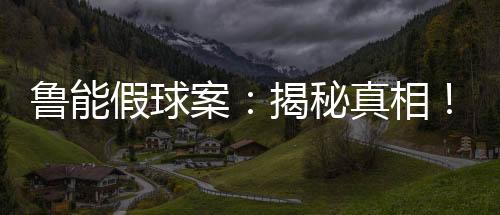 魯能假球案：揭秘真相！后果嚴(yán)重震驚全國(guó)