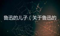 魯迅的兒子（關于魯迅的兒子的基本情況說明介紹）