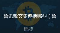 魯迅散文集包括哪些（魯迅散文集有哪些）