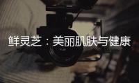 鮮靈芝：美麗肌膚與健康生活的秘密！
