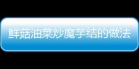 鮮菇油菜炒魔芋結(jié)的做法和食材用料及健康功效