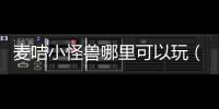 麥咭小怪獸哪里可以玩（麥咭小怪獸游戲為什么玩不）