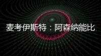 麥考伊斯特：阿森納能比曼聯(lián)更快接近曼城，我是賴斯我就去阿森納