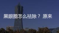 黑眼圈怎么祛除？ 原來不同類型方法不同