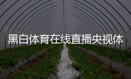 黑白體育在線直播央視體育？新聞騰訊