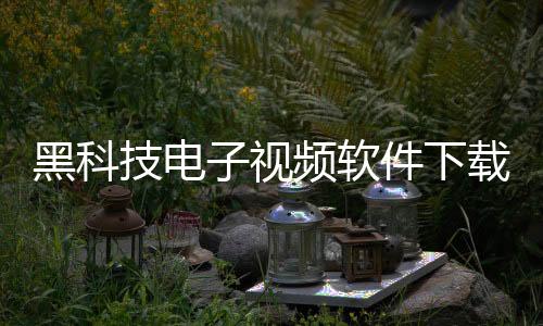 黑科技電子視頻軟件下載免費(fèi)，關(guān)于黑科技電子視頻軟件下載詳細(xì)情況