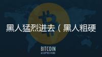 黑人猛烈進去（黑人粗硬進入過程）
