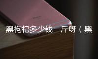 黑枸杞多少錢一斤呀（黑枸杞價格多少錢一斤）