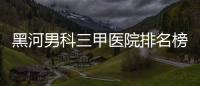 黑河男科三甲醫院排名榜更新，北安市第一人民醫院不排隊